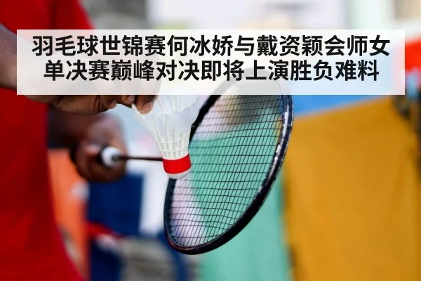 羽毛球世锦赛何冰娇与戴资颖会师女单决赛巅峰对决即将上演胜负难料