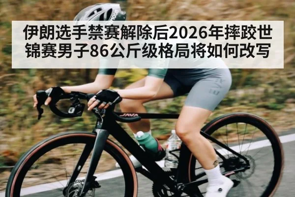伊朗选手禁赛解除后2026年摔跤世锦赛男子86公斤级格局将如何改写